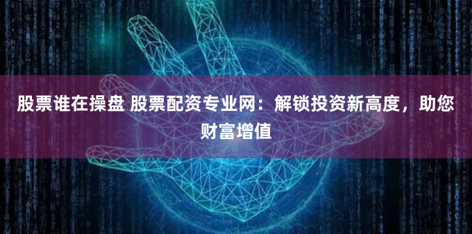 股票谁在操盘 股票配资专业网：解锁投资新高度，助您财富增值
