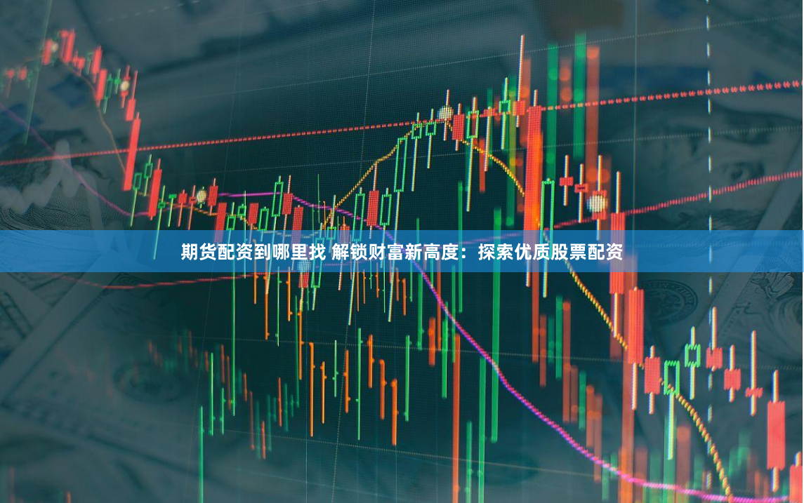 期货配资到哪里找 解锁财富新高度：探索优质股票配资