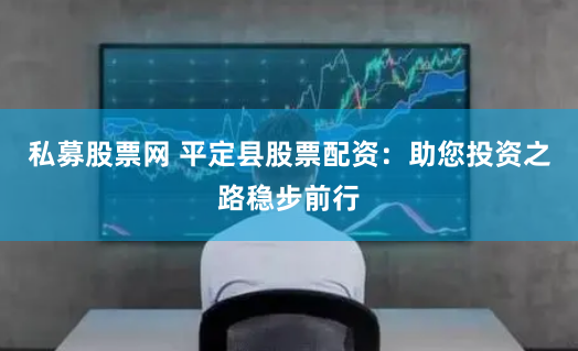 私募股票网 平定县股票配资：助您投资之路稳步前行