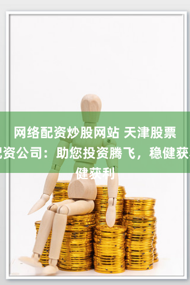 网络配资炒股网站 天津股票配资公司：助您投资腾飞，稳健获利