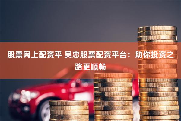 股票网上配资平 吴忠股票配资平台：助你投资之路更顺畅