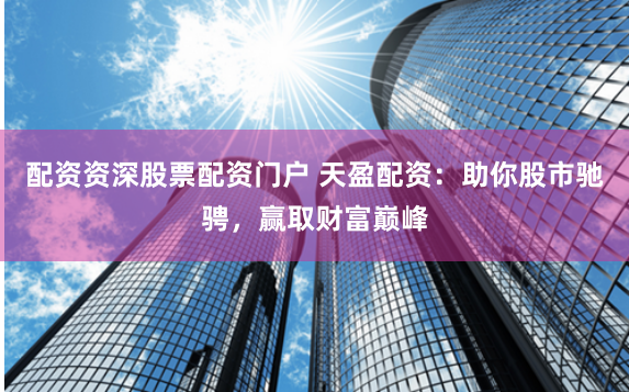 配资资深股票配资门户 天盈配资：助你股市驰骋，赢取财富巅峰