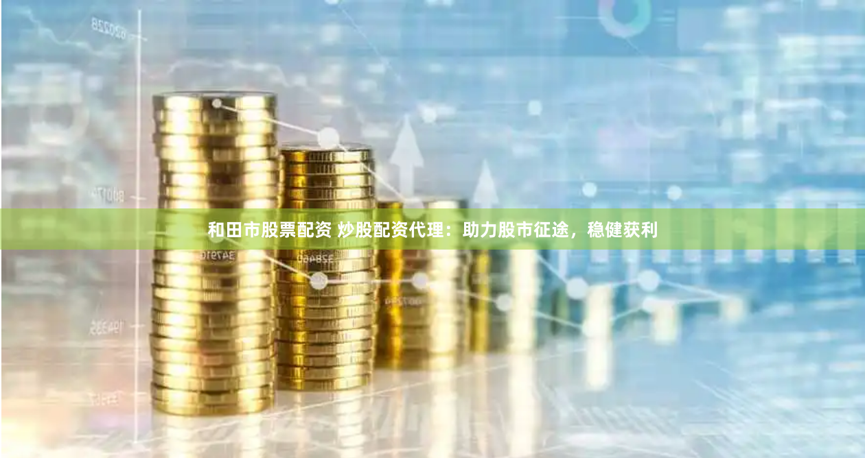 和田市股票配资 炒股配资代理：助力股市征途，稳健获利
